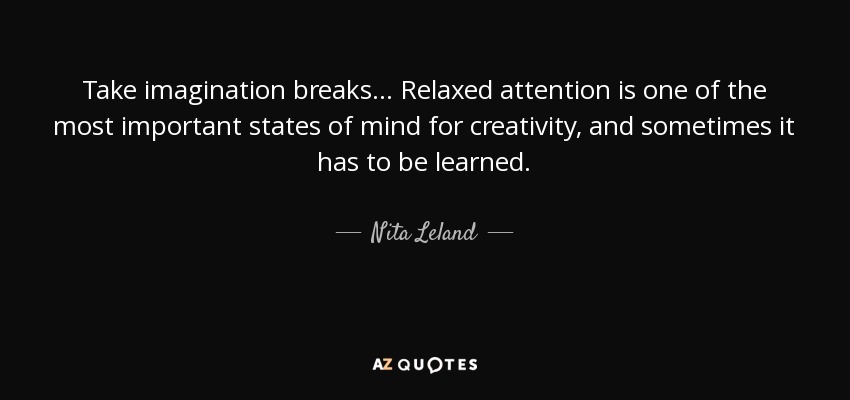 Take imagination breaks... Relaxed attention is one of the most important states of mind for creativity, and sometimes it has to be learned. - Nita Leland