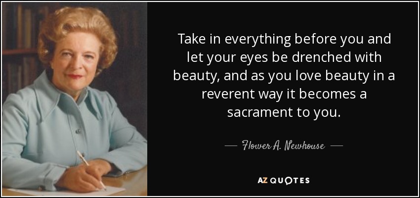 Take in everything before you and let your eyes be drenched with beauty, and as you love beauty in a reverent way it becomes a sacrament to you. - Flower A. Newhouse