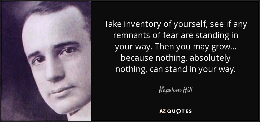 Take inventory of yourself, see if any remnants of fear are standing in your way. Then you may grow... because nothing, absolutely nothing, can stand in your way. - Napoleon Hill