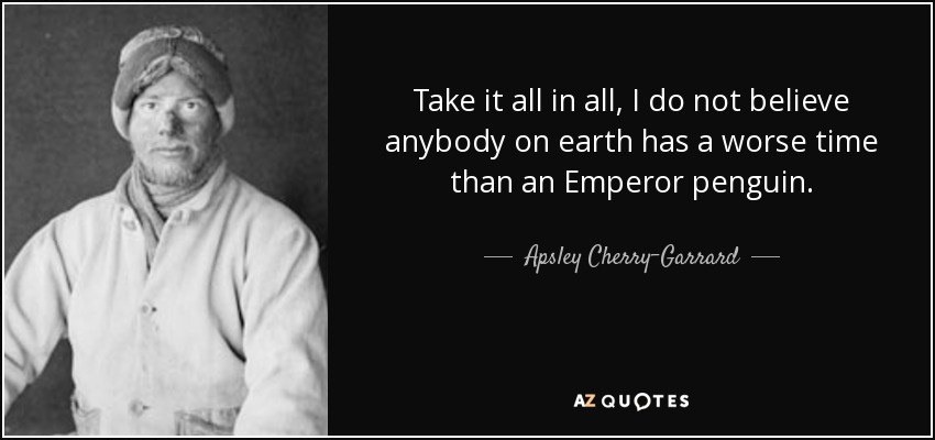 Take it all in all, I do not believe anybody on earth has a worse time than an Emperor penguin. - Apsley Cherry-Garrard