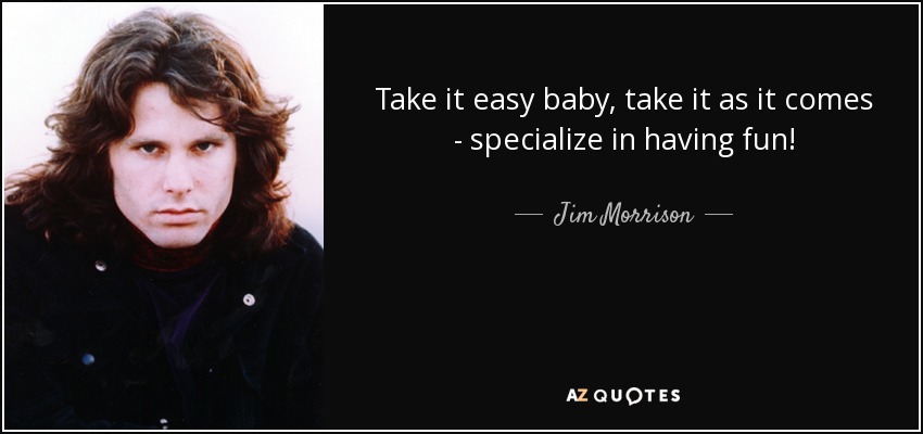 Take it easy baby, take it as it comes - specialize in having fun! - Jim Morrison