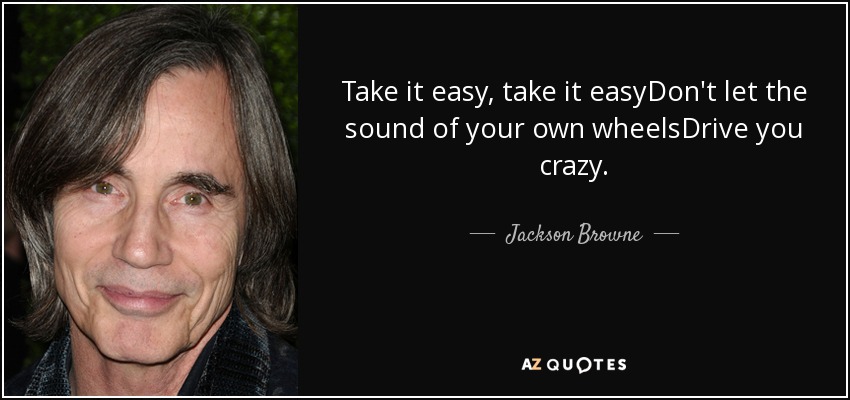 Take it easy, take it easyDon't let the sound of your own wheelsDrive you crazy. - Jackson Browne