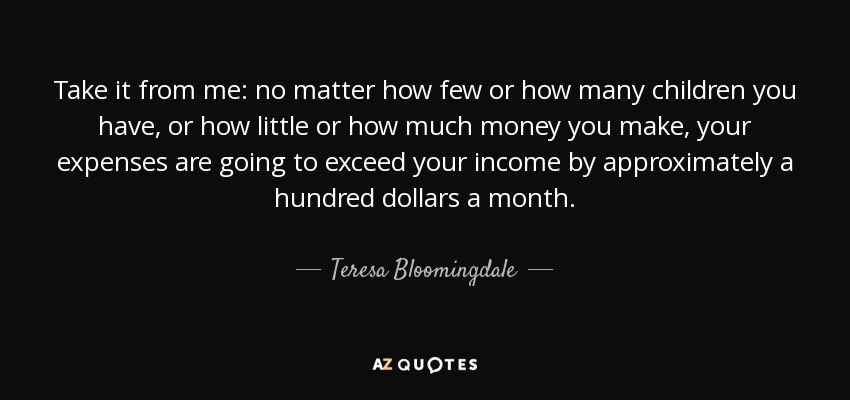 Take it from me: no matter how few or how many children you have, or how little or how much money you make, your expenses are going to exceed your income by approximately a hundred dollars a month. - Teresa Bloomingdale