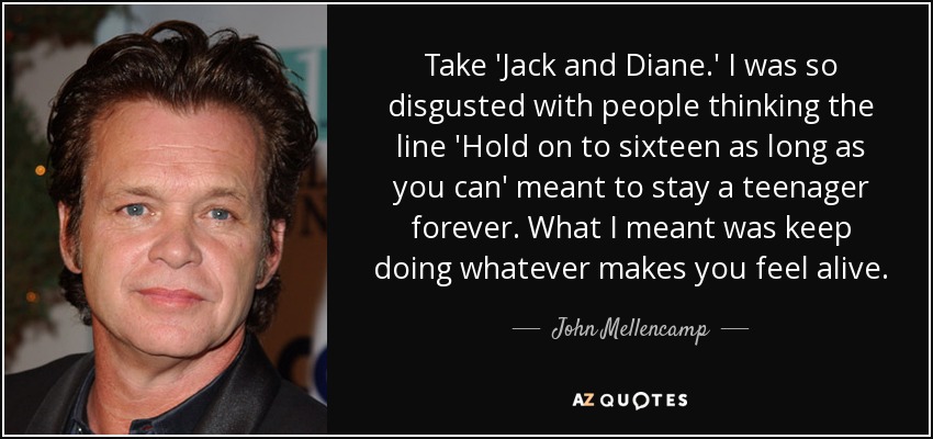 Take 'Jack and Diane.' I was so disgusted with people thinking the line 'Hold on to sixteen as long as you can' meant to stay a teenager forever. What I meant was keep doing whatever makes you feel alive. - John Mellencamp