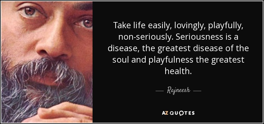 Take life easily, lovingly, playfully, non-seriously. Seriousness is a disease, the greatest disease of the soul and playfulness the greatest health. - Rajneesh