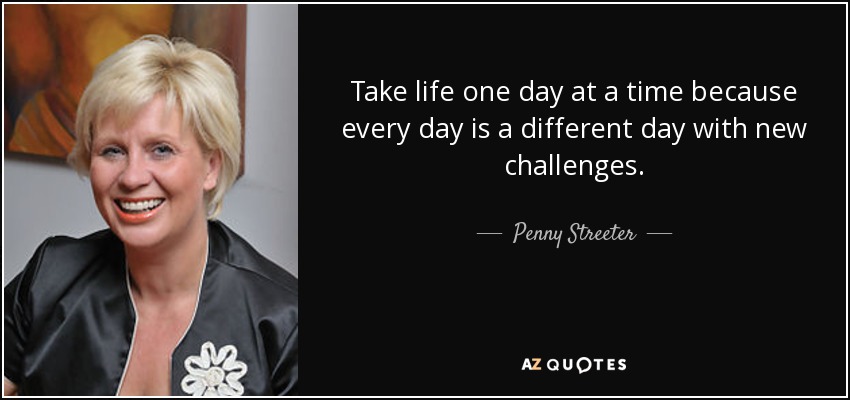 Take life one day at a time because every day is a different day with new challenges. - Penny Streeter