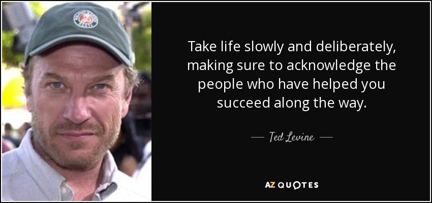Take life slowly and deliberately, making sure to acknowledge the people who have helped you succeed along the way. - Ted Levine