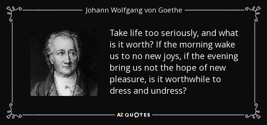 Take life too seriously, and what is it worth? If the morning wake us to no new joys, if the evening bring us not the hope of new pleasure, is it worthwhile to dress and undress? - Johann Wolfgang von Goethe