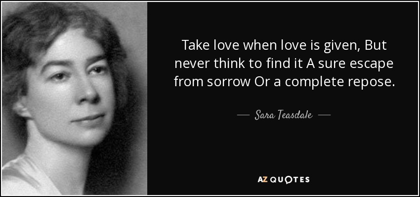 Take love when love is given, But never think to find it A sure escape from sorrow Or a complete repose. - Sara Teasdale