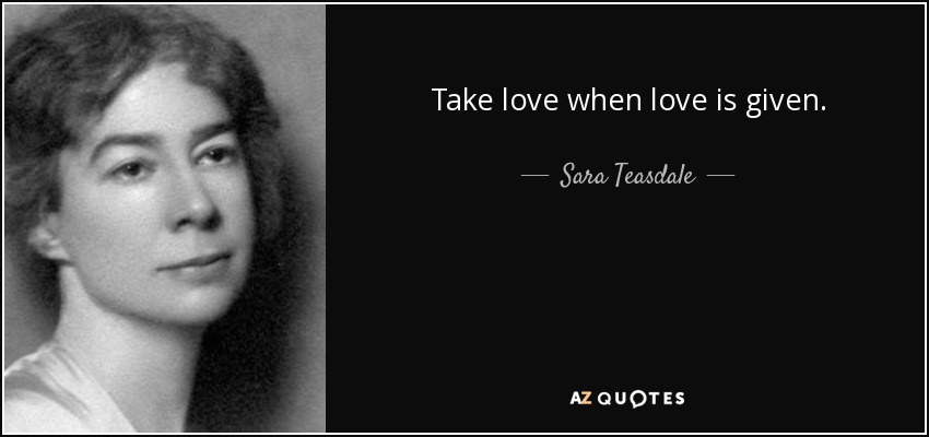 Take love when love is given. - Sara Teasdale