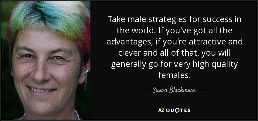 Take male strategies for success in the world. If you've got all the advantages, if you're attractive and clever and all of that, you will generally go for very high quality females. - Susan Blackmore