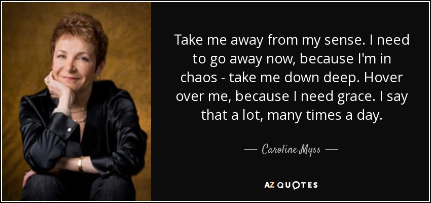 Take me away from my sense. I need to go away now, because I'm in chaos - take me down deep. Hover over me, because I need grace. I say that a lot, many times a day. - Caroline Myss