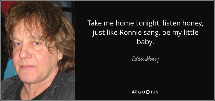 Take me home tonight, listen honey, just like Ronnie sang, be my little baby. - Eddie Money