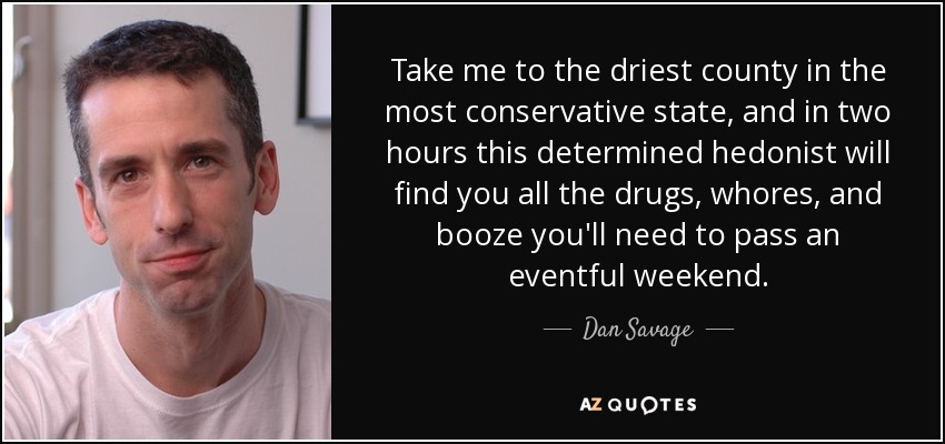 Take me to the driest county in the most conservative state, and in two hours this determined hedonist will find you all the drugs, whores, and booze you'll need to pass an eventful weekend. - Dan Savage