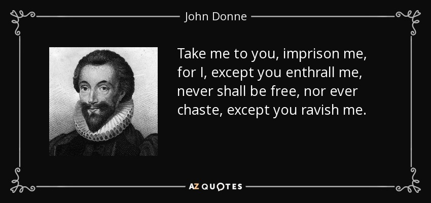 Take me to you, imprison me, for I, except you enthrall me, never shall be free, nor ever chaste, except you ravish me. - John Donne