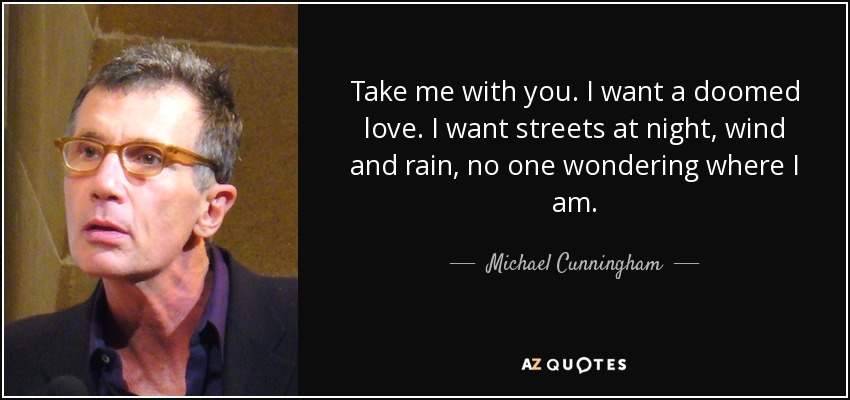 Take me with you. I want a doomed love. I want streets at night, wind and rain, no one wondering where I am. - Michael Cunningham