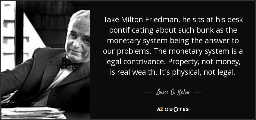 Take Milton Friedman, he sits at his desk pontificating about such bunk as the monetary system being the answer to our problems. The monetary system is a legal contrivance. Property, not money, is real wealth. It's physical, not legal. - Louis O. Kelso