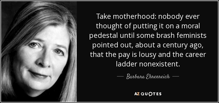 Take motherhood: nobody ever thought of putting it on a moral pedestal until some brash feminists pointed out, about a century ago, that the pay is lousy and the career ladder nonexistent. - Barbara Ehrenreich
