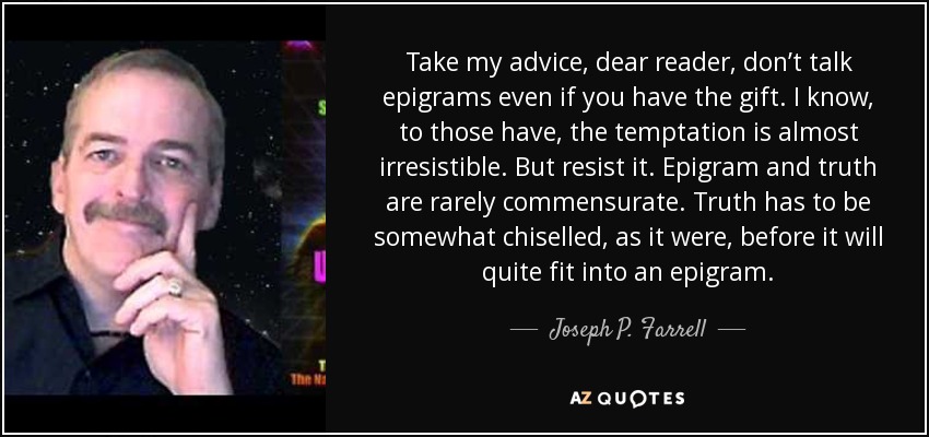 Take my advice, dear reader, don’t talk epigrams even if you have the gift. I know, to those have, the temptation is almost irresistible. But resist it. Epigram and truth are rarely commensurate. Truth has to be somewhat chiselled, as it were, before it will quite fit into an epigram. - Joseph P. Farrell