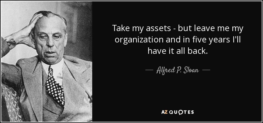 Take my assets - but leave me my organization and in five years I'll have it all back. - Alfred P. Sloan
