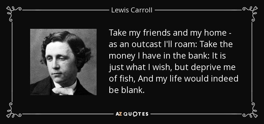 Take my friends and my home - as an outcast I'll roam: Take the money I have in the bank: It is just what I wish, but deprive me of fish, And my life would indeed be blank. - Lewis Carroll