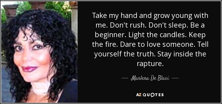 Take my hand and grow young with me. Don't rush. Don't sleep. Be a beginner. Light the candles. Keep the fire. Dare to love someone. Tell yourself the truth. Stay inside the rapture. - Marlena De Blasi