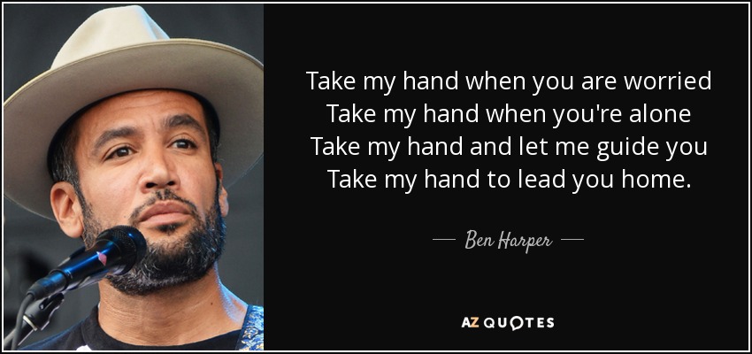 Take my hand when you are worried Take my hand when you're alone Take my hand and let me guide you Take my hand to lead you home. - Ben Harper