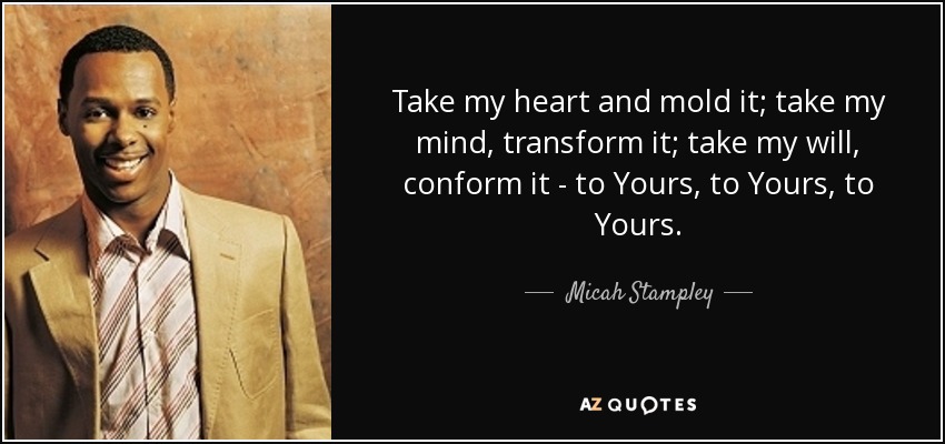 Take my heart and mold it; take my mind, transform it; take my will, conform it - to Yours, to Yours, to Yours. - Micah Stampley