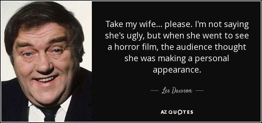 Take my wife... please. I'm not saying she's ugly, but when she went to see a horror film, the audience thought she was making a personal appearance. - Les Dawson