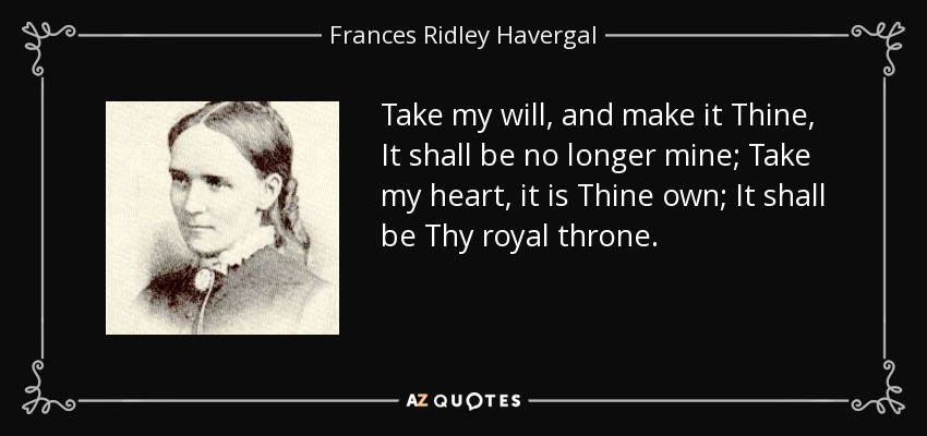 Take my will, and make it Thine, It shall be no longer mine; Take my heart, it is Thine own; It shall be Thy royal throne. - Frances Ridley Havergal