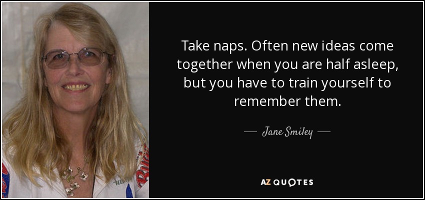 Take naps. Often new ideas come together when you are half asleep, but you have to train yourself to remember them. - Jane Smiley