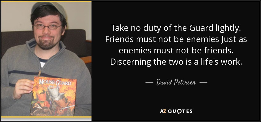 Take no duty of the Guard lightly. Friends must not be enemies Just as enemies must not be friends. Discerning the two is a life's work. - David Petersen