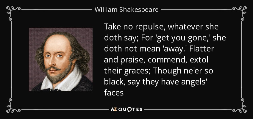 Take no repulse, whatever she doth say; For 'get you gone,' she doth not mean 'away.' Flatter and praise, commend, extol their graces; Though ne'er so black, say they have angels' faces - William Shakespeare