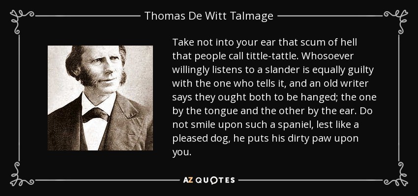 Take not into your ear that scum of hell that people call tittle-tattle. Whosoever willingly listens to a slander is equally guilty with the one who tells it, and an old writer says they ought both to be hanged; the one by the tongue and the other by the ear. Do not smile upon such a spaniel, lest like a pleased dog, he puts his dirty paw upon you. - Thomas De Witt Talmage