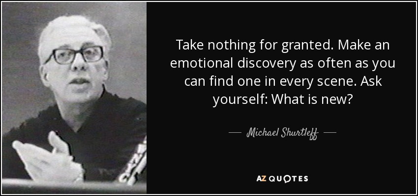 Take nothing for granted. Make an emotional discovery as often as you can find one in every scene. Ask yourself: What is new? - Michael Shurtleff