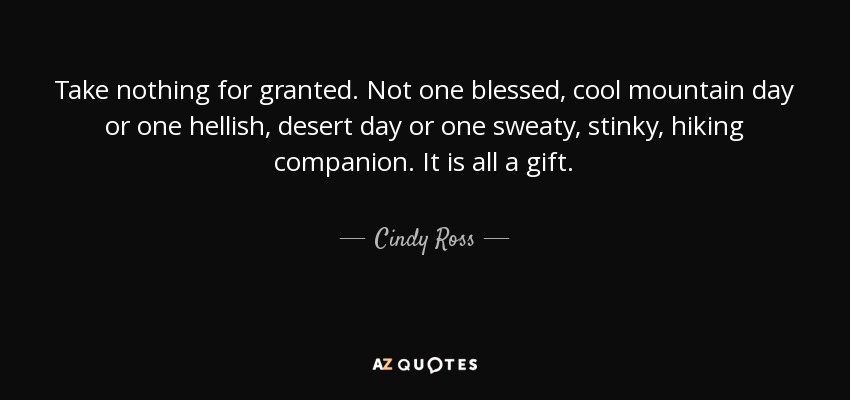 Take nothing for granted. Not one blessed, cool mountain day or one hellish, desert day or one sweaty, stinky, hiking companion. It is all a gift. - Cindy Ross