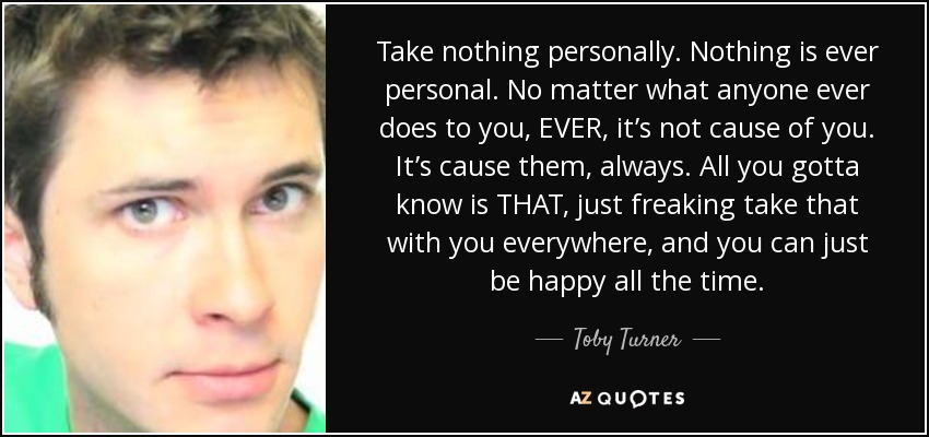 Take nothing personally. Nothing is ever personal. No matter what anyone ever does to you, EVER, it’s not cause of you. It’s cause them, always. All you gotta know is THAT, just freaking take that with you everywhere, and you can just be happy all the time. - Toby Turner