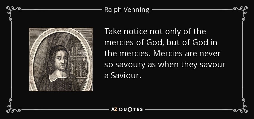 Take notice not only of the mercies of God, but of God in the mercies. Mercies are never so savoury as when they savour a Saviour. - Ralph Venning