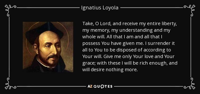 Take, O Lord, and receive my entire liberty, my memory, my understanding and my whole will. All that I am and all that I possess You have given me. I surrender it all to You to be disposed of according to Your will. Give me only Your love and Your grace; with these I will be rich enough, and will desire nothing more. - Ignatius of Loyola