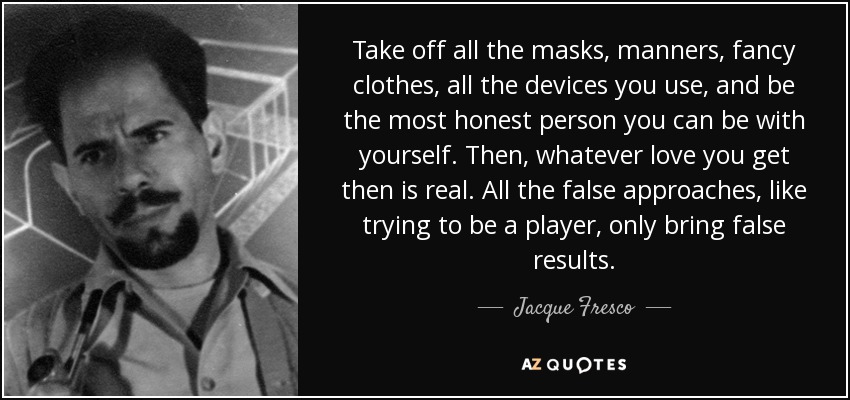 Take off all the masks, manners, fancy clothes, all the devices you use, and be the most honest person you can be with yourself. Then, whatever love you get then is real. All the false approaches, like trying to be a player, only bring false results. - Jacque Fresco
