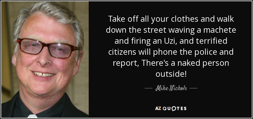 Take off all your clothes and walk down the street waving a machete and firing an Uzi, and terrified citizens will phone the police and report, There's a naked person outside! - Mike Nichols