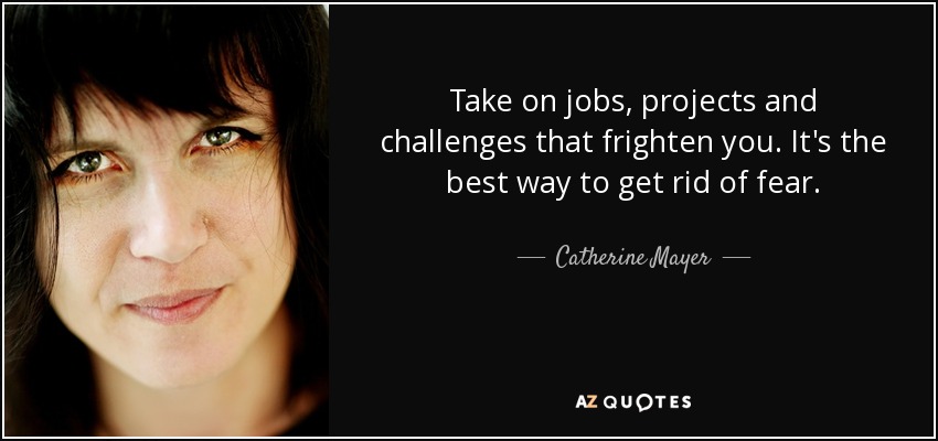 Take on jobs, projects and challenges that frighten you. It's the best way to get rid of fear. - Catherine Mayer
