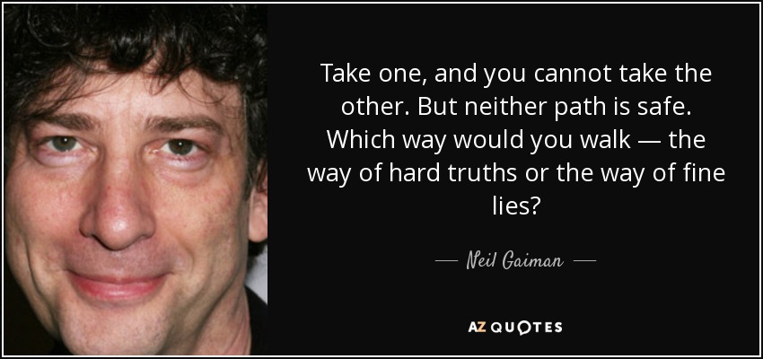 Take one, and you cannot take the other. But neither path is safe. Which way would you walk — the way of hard truths or the way of fine lies? - Neil Gaiman