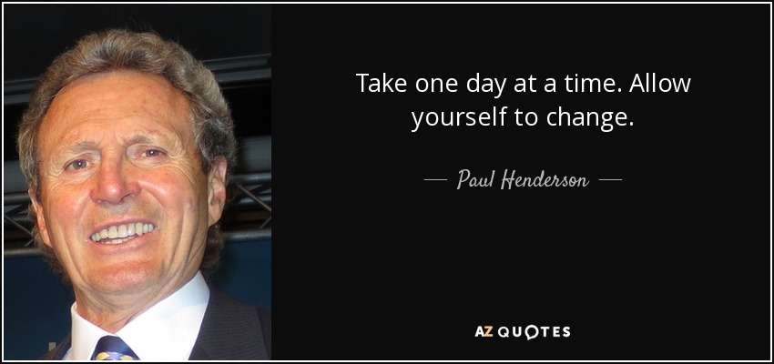 Take one day at a time. Allow yourself to change. - Paul Henderson