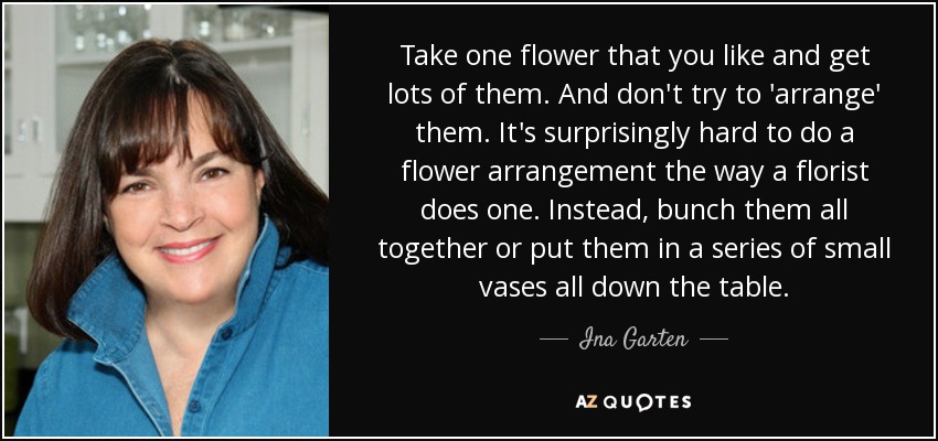 Take one flower that you like and get lots of them. And don't try to 'arrange' them. It's surprisingly hard to do a flower arrangement the way a florist does one. Instead, bunch them all together or put them in a series of small vases all down the table. - Ina Garten