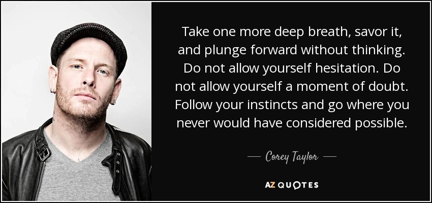 Take one more deep breath, savor it, and plunge forward without thinking. Do not allow yourself hesitation. Do not allow yourself a moment of doubt. Follow your instincts and go where you never would have considered possible. - Corey Taylor