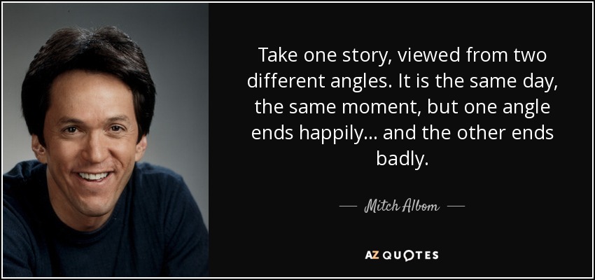 Take one story, viewed from two different angles. It is the same day, the same moment, but one angle ends happily... and the other ends badly. - Mitch Albom