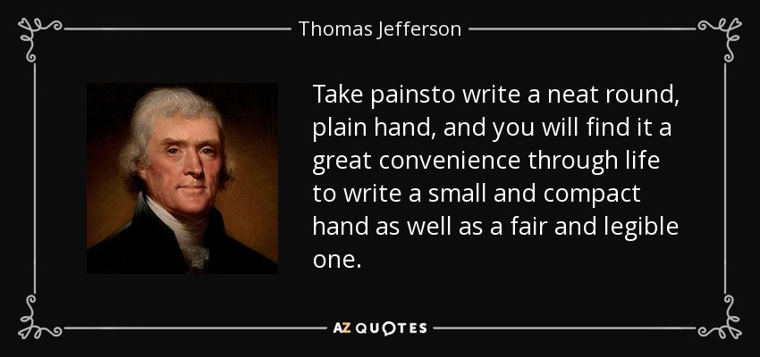 Take painsto write a neat round, plain hand, and you will find it a great convenience through life to write a small and compact hand as well as a fair and legible one. - Thomas Jefferson