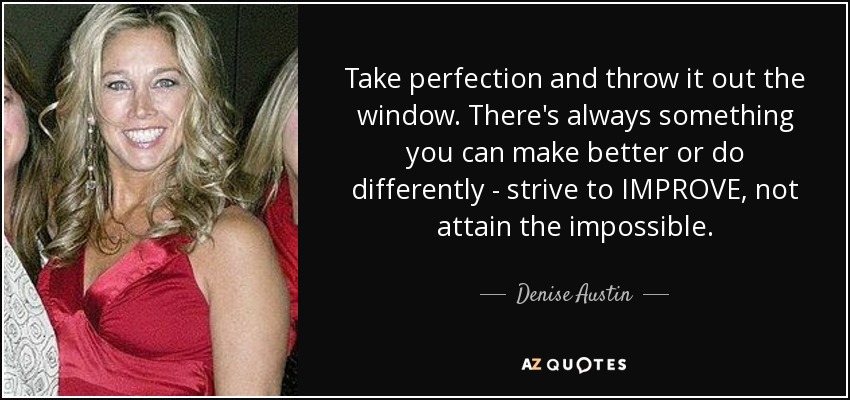 Take perfection and throw it out the window. There's always something you can make better or do differently - strive to IMPROVE, not attain the impossible. - Denise Austin