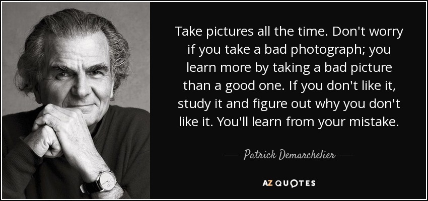 Take pictures all the time. Don't worry if you take a bad photograph; you learn more by taking a bad picture than a good one. If you don't like it, study it and figure out why you don't like it. You'll learn from your mistake. - Patrick Demarchelier